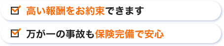 高い報酬をお約束できます 万が一の事故も保険完備で安心
