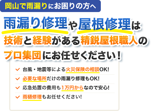 岡山で雨漏りにお困りの方へ雨漏り修理や屋根修理は技術と経験がある精鋭屋根職人のプロ集団にお任せください！台風・地震等による火災保険の相談OK!必要な場所だけの雨漏り修理もOK!応急処置の費用も1万円からなので安心!雨樋修理もお任せください!
